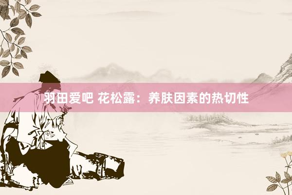 羽田爱吧 花松露：养肤因素的热切性