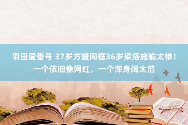 羽田爱番号 37岁方媛同框36岁梁洛施输太惨！一个依旧像网红，一个浑身阔太范