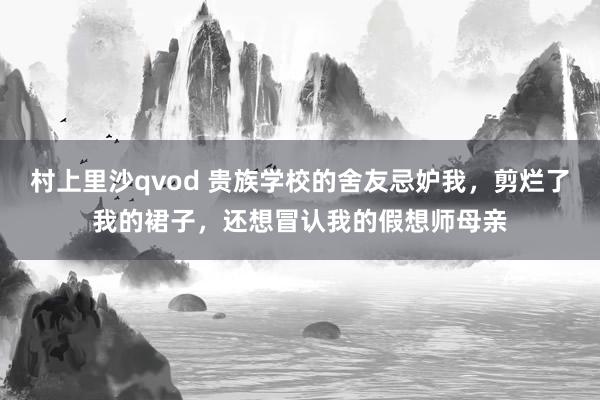 村上里沙qvod 贵族学校的舍友忌妒我，剪烂了我的裙子，还想冒认我的假想师母亲