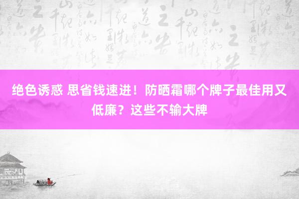 绝色诱惑 思省钱速进！防晒霜哪个牌子最佳用又低廉？这些不输大牌