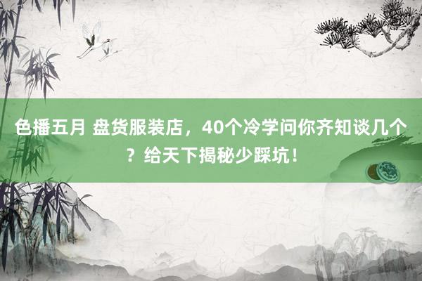 色播五月 盘货服装店，40个冷学问你齐知谈几个？给天下揭秘少踩坑！