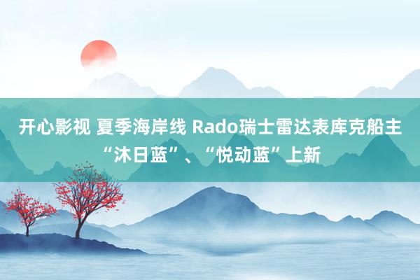 开心影视 夏季海岸线 Rado瑞士雷达表库克船主“沐日蓝”、“悦动蓝”上新