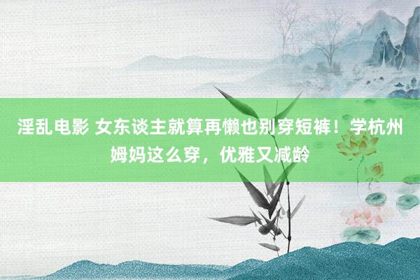 淫乱电影 女东谈主就算再懒也别穿短裤！学杭州姆妈这么穿，优雅又减龄