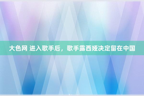 大色网 进入歌手后，歌手露西娅决定留在中国