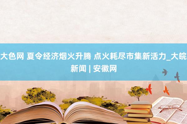 大色网 夏令经济烟火升腾 点火耗尽市集新活力_大皖新闻 | 安徽网