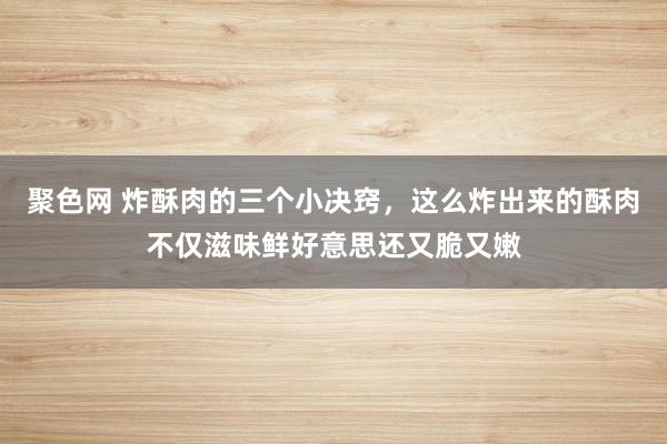 聚色网 炸酥肉的三个小决窍，这么炸出来的酥肉不仅滋味鲜好意思还又脆又嫩