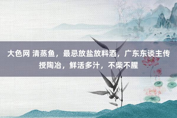 大色网 清蒸鱼，最忌放盐放料酒，广东东谈主传授陶冶，鲜活多汁，不柴不腥