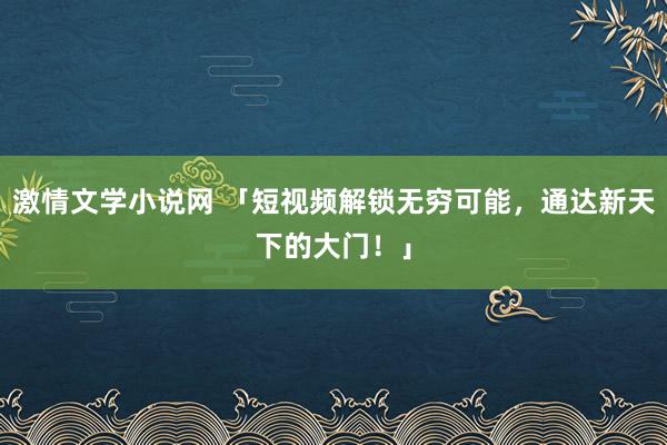 激情文学小说网 「短视频解锁无穷可能，通达新天下的大门！」