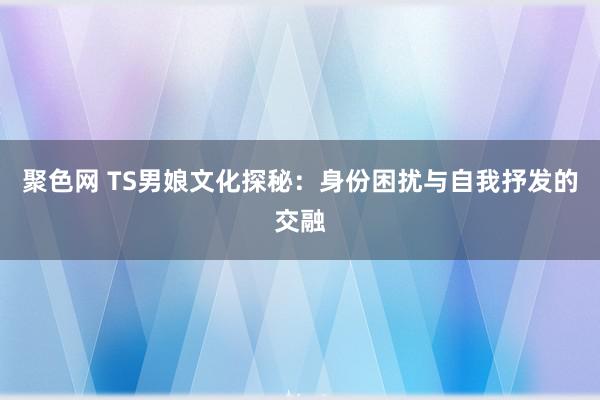 聚色网 TS男娘文化探秘：身份困扰与自我抒发的交融