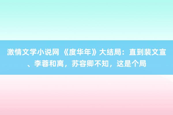 激情文学小说网 《度华年》大结局：直到裴文宣、李蓉和离，苏容卿不知，这是个局