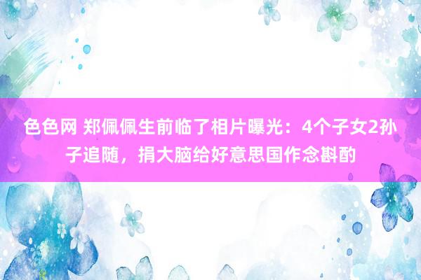 色色网 郑佩佩生前临了相片曝光：4个子女2孙子追随，捐大脑给好意思国作念斟酌