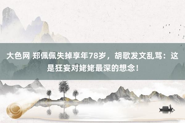 大色网 郑佩佩失掉享年78岁，胡歌发文乱骂：这是狂妄对姥姥最深的想念！