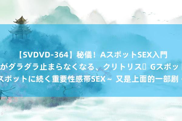 【SVDVD-364】秘儀！AスポットSEX入門 ～刺激した瞬間から愛液がダラダラ止まらなくなる、クリトリス・Gスポットに続く重要性感帯SEX～ 又是上面的一部剧《你的流言也宛转》