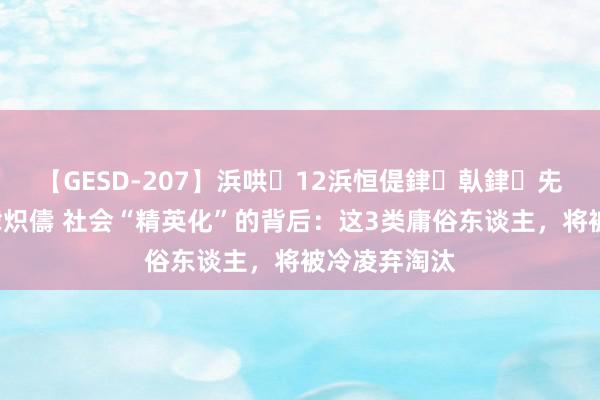 【GESD-207】浜哄12浜恒偍銉倝銉兂銉€銉笺儵銉炽儔 社会“精英化”的背后：这3类庸俗东谈主，将被冷凌弃淘汰