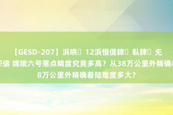 【GESD-207】浜哄12浜恒偍銉倝銉兂銉€銉笺儵銉炽儔 嫦娥六号落点精度究竟多高？从38万公里外精确着陆难度多大？