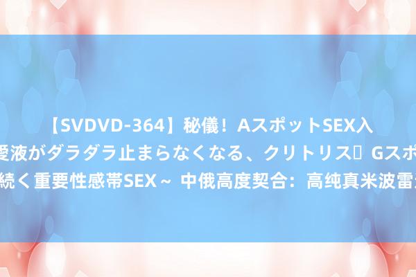 【SVDVD-364】秘儀！AスポットSEX入門 ～刺激した瞬間から愛液がダラダラ止まらなくなる、クリトリス・Gスポットに続く重要性感帯SEX～ 中俄高度契合：高纯真米波雷达拱卫陆军，野战防空从此无短板