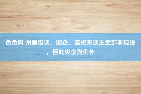 色色网 州里街谈、国企、高校东谈主武部非现役，但此央企为例外