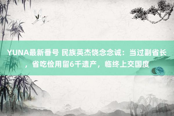 YUNA最新番号 民族英杰饶念念诚：当过副省长，省吃俭用留6千遗产，临终上交国度