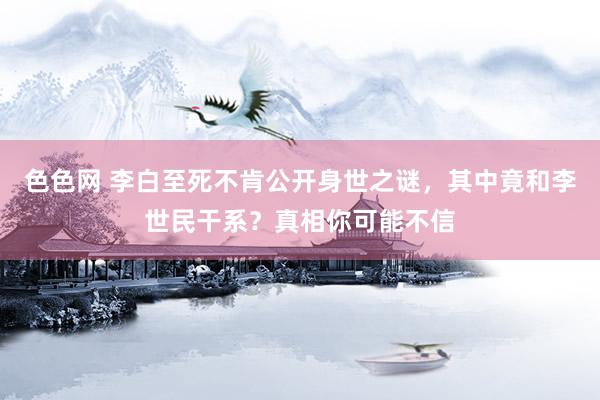 色色网 李白至死不肯公开身世之谜，其中竟和李世民干系？真相你可能不信