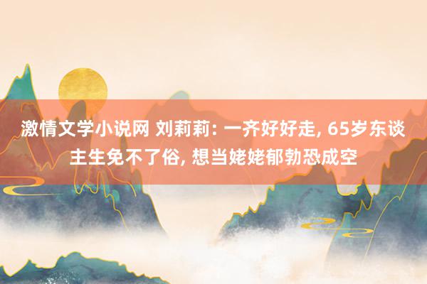 激情文学小说网 刘莉莉: 一齐好好走, 65岁东谈主生免不了俗, 想当姥姥郁勃恐成空