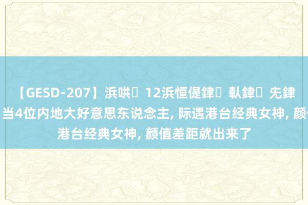 【GESD-207】浜哄12浜恒偍銉倝銉兂銉€銉笺儵銉炽儔 当4位内地大好意思东说念主, 际遇港台经典女神, 颜值差距就出来了