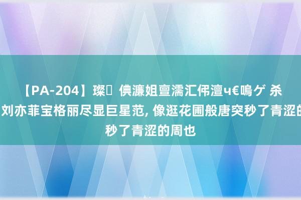 【PA-204】璨倎濂姐亶濡汇伄澶ч€嗚ゲ 杀疯了! 刘亦菲宝格丽尽显巨星范, 像逛花圃般唐突秒了青涩的周也