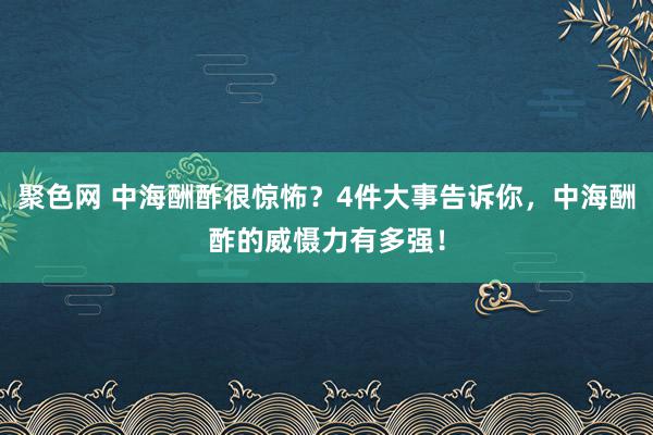 聚色网 中海酬酢很惊怖？4件大事告诉你，中海酬酢的威慑力有多强！