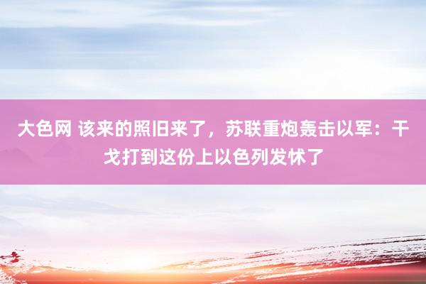 大色网 该来的照旧来了，苏联重炮轰击以军：干戈打到这份上以色列发怵了