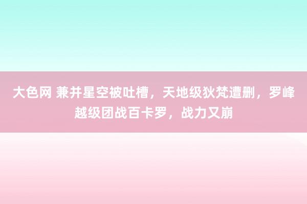 大色网 兼并星空被吐槽，天地级狄梵遭删，罗峰越级团战百卡罗，战力又崩