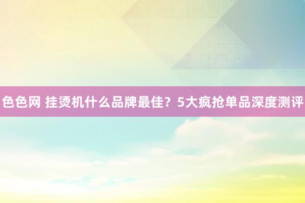 色色网 挂烫机什么品牌最佳？5大疯抢单品深度测评