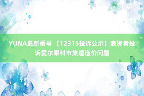 YUNA最新番号 【12315投诉公示】浪掷者投诉爱尔眼科市集逶迤价问题