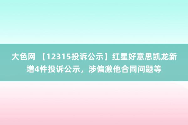 大色网 【12315投诉公示】红星好意思凯龙新增4件投诉公示，涉偏激他合同问题等