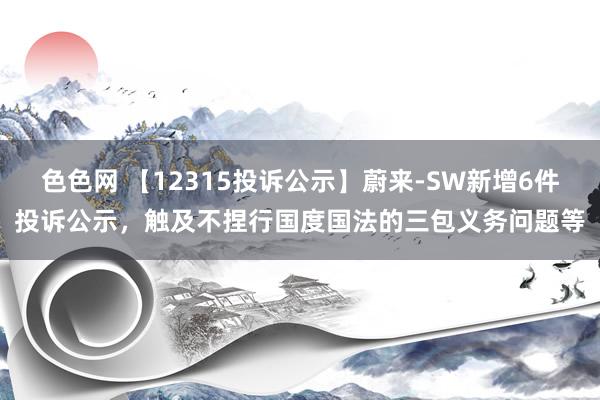 色色网 【12315投诉公示】蔚来-SW新增6件投诉公示，触及不捏行国度国法的三包义务问题等