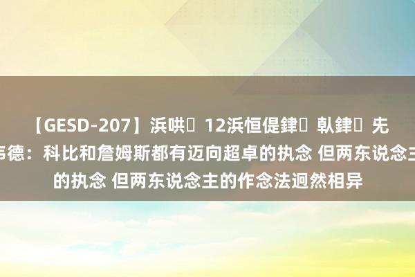 【GESD-207】浜哄12浜恒偍銉倝銉兂銉€銉笺儵銉炽儔 韦德：科比和詹姆斯都有迈向超卓的执念 但两东说念主的作念法迥然相异