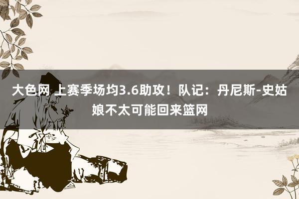 大色网 上赛季场均3.6助攻！队记：丹尼斯-史姑娘不太可能回来篮网