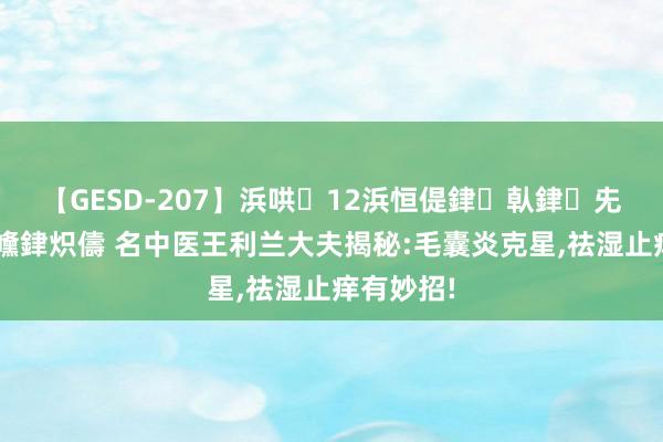 【GESD-207】浜哄12浜恒偍銉倝銉兂銉€銉笺儵銉炽儔 名中医王利兰大夫揭秘:毛囊炎克星,祛湿止痒有妙招!