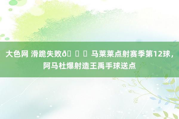 大色网 滑跪失败😂马莱莱点射赛季第12球，阿马杜爆射造王禹手球送点