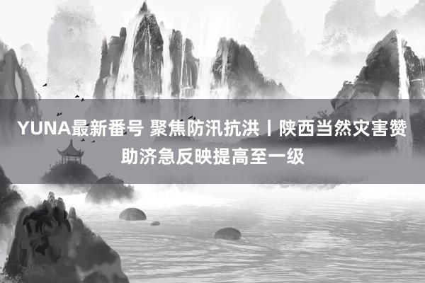 YUNA最新番号 聚焦防汛抗洪丨陕西当然灾害赞助济急反映提高至一级