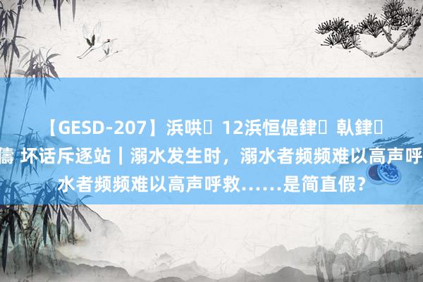 【GESD-207】浜哄12浜恒偍銉倝銉兂銉€銉笺儵銉炽儔 坏话斥逐站｜溺水发生时，溺水者频频难以高声呼救……是简直假？