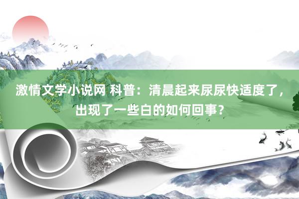 激情文学小说网 科普：清晨起来尿尿快适度了，出现了一些白的如何回事？