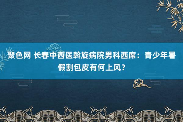 聚色网 长春中西医斡旋病院男科西席：青少年暑假割包皮有何上风？