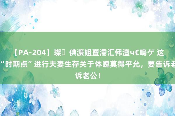 【PA-204】璨倎濂姐亶濡汇伄澶ч€嗚ゲ 这5个“时期点”进行夫妻生存关于体魄莫得平允，要告诉老公！