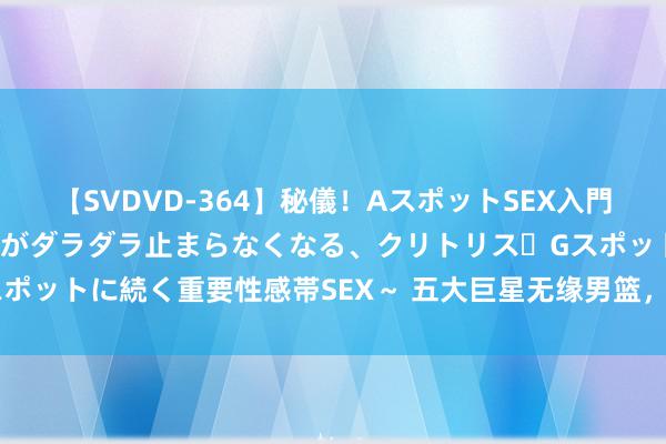 【SVDVD-364】秘儀！AスポットSEX入門 ～刺激した瞬間から愛液がダラダラ止まらなくなる、クリトリス・Gスポットに続く重要性感帯SEX～ 五大巨星无缘男篮，粉丝怒了：为什么？