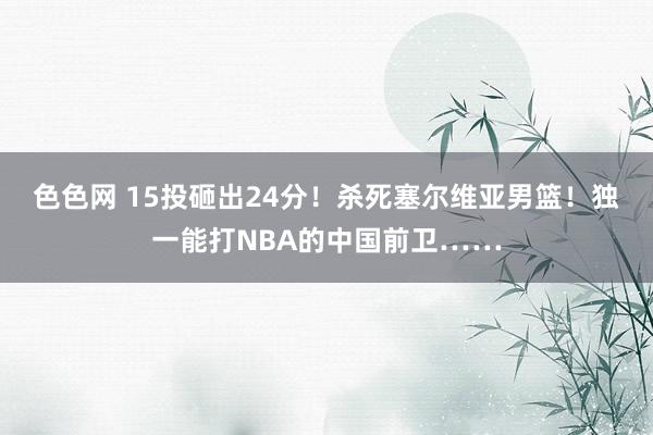 色色网 15投砸出24分！杀死塞尔维亚男篮！独一能打NBA的中国前卫……