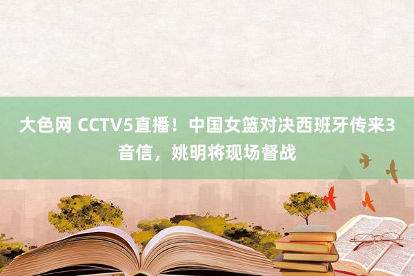 大色网 CCTV5直播！中国女篮对决西班牙传来3音信，姚明将现场督战