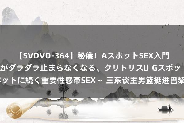 【SVDVD-364】秘儀！AスポットSEX入門 ～刺激した瞬間から愛液がダラダラ止まらなくなる、クリトリス・Gスポットに続く重要性感帯SEX～ 三东谈主男篮挺进巴黎，尽情去展现我方吧！