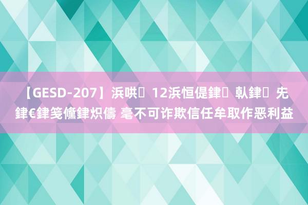 【GESD-207】浜哄12浜恒偍銉倝銉兂銉€銉笺儵銉炽儔 毫不可诈欺信任牟取作恶利益