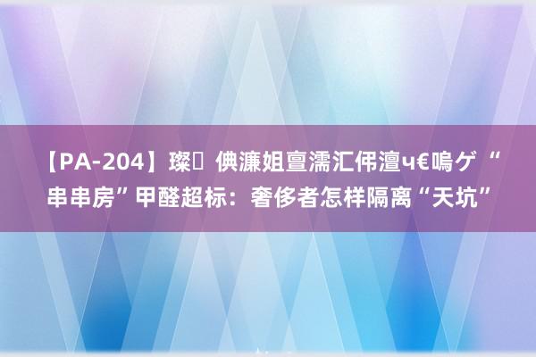 【PA-204】璨倎濂姐亶濡汇伄澶ч€嗚ゲ “串串房”甲醛超标：奢侈者怎样隔离“天坑”