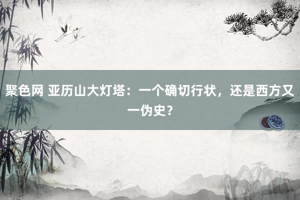 聚色网 亚历山大灯塔：一个确切行状，还是西方又一伪史？