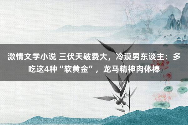 激情文学小说 三伏天破费大，冷漠男东谈主：多吃这4种“软黄金”，龙马精神肉体棒